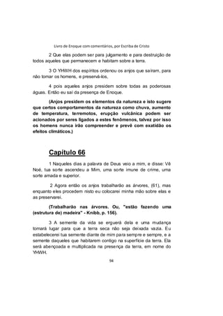 Livro de Enoque com comentários, por Escriba de Cristo
94
2 Que elas podem ser para julgamento e para destruição de
todos aqueles que permanecem e habitam sobre a terra.
3 O YHWH dos espíritos ordenou os anjos que saíram, para
não tomar os homens, e preservá-los,
4 pois aqueles anjos presidem sobre todas as poderosas
águas. Então eu saí da presença de Enoque.
(Anjos presidem os elementos da natureza e isto sugere
que certos comportamentos da natureza como chuva, aumento
de temperatura, terremotos, erupção vulcânica podem ser
acionados por seres ligados a estes fenômenos, talvez por isso
os homens nunca irão compreender e prevê com exatidão os
efeitos climáticos.)
Capítulo 66
1 Naqueles dias a palavra de Deus veio a mim, e disse: Vê
Noé, tua sorte ascendeu a Mim, uma sorte imune de crime, uma
sorte amada e superior.
2 Agora então os anjos trabalharão as árvores, (61), mas
enquanto eles procedem nisto eu colocarei minha mão sobre elas e
as preservarei.
(Trabalharão nas árvores. Ou, "estão fazendo uma
(estrutura de) madeira" - Knibb, p. 156).
3 A semente da vida se erguerá dela e uma mudança
tomará lugar para que a terra seca não seja deixada vazia. Eu
estabelecerei tua semente diante de mim para sempre e sempre, e a
semente daqueles que habitarem contigo na superfície da terra. Ela
será abençoada e multiplicada na presença da terra, em nome do
YHWH.
 