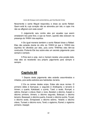 Livro de Enoque com comentários, por Escriba de Cristo
97
Novamente o santo Miguel respondeu e disse ao santo Rafael:
Quem está lá, cujo coração não se abrandou por isto, e cujos rins
não se afligiram com esta coisa?
3 Julgamento saiu contra eles por aqueles que assim
arrastaram-nos para fora; e que se foram, quando eles estavam na
presença do YHWH dos espíritos.
4 De igual maneira também o santo Rakael disse a Rafael:
Eles não estarão diante do olho do YHWH já que o YHWH dos
espíritos foi ofendido por eles, pois como YHWHes eles têm-se
conduzido. Portanto Ele traz sobre eles um secreto julgamento para
sempre e sempre.
5 Pois nem o anjo, nem o homem recebe uma porção dele,
mas eles só receberão seu próprio julgamento para sempre e
sempre.
Capítulo 68
1 Depois deste julgamento eles estarão assombrados e
irritados, pois serão exibidos aos habitantes da terra.
2 Eis os nomes destes anjos. Estes são seus nomes: O
primeiro deles é Samyaza; o segundo é Arstikapha; o terceiro é
Armen; o quarto, Kakabael; o quinto, Turel; o sexto, Rumyel; o
sétimo, Danyal; o oitavo, Kael; o nono, Barakel; o décimo, Azazel; o
décimo primeiro, Armers; o décimo segundo, Bataryal; o décimo
terceiro, Basasael; o décimo quarto, Ananel; o décimo quinto, Turyal;
o décimo sexto, Simapiseel; o décimo sétimo, Yetarel; o décimo
oitavo, Tumael; o décimo nono, Tarel; o vigésimo, Rumel; o vigésimo
primeiro, Azazyel.
 