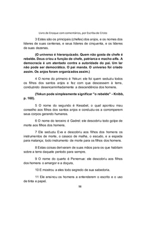 Livro de Enoque com comentários, por Escriba de Cristo
98
3 Estes são os principais (chefes) dos anjos, e os nomes dos
líderes de suas centenas, e seus líderes de cinquenta, e os líderes
de suas dezenas.
(O universo é hierarquizado. Quem não gosta de chefe é
rebelde. Deus criou a função de chefe, patriarca e macho-alfa. A
democracia é um atentado contra a autoridade do pai. Um lar
não pode ser democrático. O pai manda. O universo foi criado
assim. Os anjos foram organizados assim.)
4 O nome do primeiro é Yekun: ele foi quem seduziu todos
os filhos dos santos anjos e fez com que descessem à terra,
conduzindo desencaminhadamente a descendência dos homens.
(Yekun pode simplesmente significar "o rebelde" - Knibb,
p. 160).
5 O nome do segundo é Kesabel, o qual apontou mau
conselho aos filhos dos santos anjos e conduziu-os a corromperem
seus corpos gerando humanos.
6 O nome do terceiro é Gadrel: ele descobriu todo golpe de
morte aos filhos dos homens.
7 Ele seduziu Eva e descobriu aos filhos dos homens os
instrumentos de morte, o casaco de malha, o escudo, e a espada
para matança; todo instrumento de morte para os filhos dos homens.
8 Estas coisas derivaram de suas mãos para os que habitam
sobre a terra daquele período para sempre.
9 O nome do quarto é Penemue: ele descobriu aos filhos
dos homens o amargor e a doçura,
10 E mostrou a eles todo segredo de sua sabedoria.
11 Ele ensinou os homens a entenderem o escrito e o uso
de tinta e papel.
 