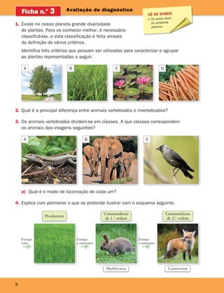 8
Avaliação de diagnóstico
2. Qual é a principal diferença entre animais vertebrados e invertebrados?
3. Os animais vertebrados dividem-se em classes. A que classes correspondem
os animais das imagens seguintes?
Ficha n.o
3
1. Existe no nosso planeta grande diversidade
de plantas. Para as conhecer melhor, é necessário
classificá-las, e esta classificação é feita através
da definição de vários critérios.
Identifica três critérios que possam ser utilizados para caracterizar e agrupar
as plantas representadas a seguir.
VÊ SE SABES:
Os seres vivos
do ambiente
próximo.
A
A B C
B C D
a) Qual é o modo de locomoção de cada um?
4. Explica com pormenor o que se pretende ilustrar com o esquema seguinte.
Consumidores
de 1.ª ordem
Herbívoros
Consumidores
de 2.ª ordem
Carnívoros
Produtores
Energia
e nutrientes
Energia
e nutrientes
Energia
solar
363929 001-011.indd 8 18/03/13 16:54
 