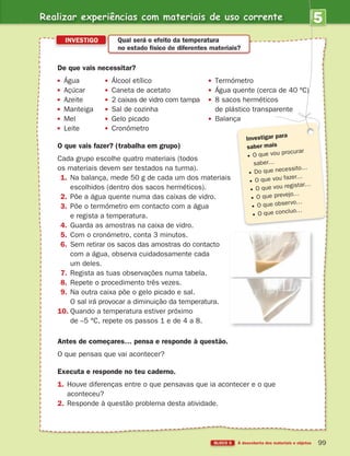 Realizar experiências com materiais de uso corrente
BLOCO 5 À descoberta dos materiais e objetos 99
5
UNIDADE
De que vais necessitar?
Água Álcool etílico Termómetro
Açúcar Caneta de acetato Água quente (cerca de 40 ºC)
Azeite 2 caixas de vidro com tampa 8 sacos herméticos
Manteiga Sal de cozinha de plástico transparente
Mel Gelo picado
Leite Cronómetro
O que vais fazer? (trabalha em grupo)
Cada grupo escolhe quatro materiais (todos
os materiais devem ser testados na turma).
1. Na balança, mede 50 g de cada um dos materiais
escolhidos (dentro dos sacos herméticos).
2. Põe a água quente numa das caixas de vidro.
3. Põe o termómetro em contacto com a água
e regista a temperatura.
4. Guarda as amostras na caixa de vidro.
5. Com o cronómetro, conta 3 minutos.
6. Sem retirar os sacos das amostras do contacto
com a água, observa cuidadosamente cada
um deles.
7. Regista as tuas observações numa tabela.
8. Repete o procedimento três vezes.
9. Na outra caixa põe o gelo picado e sal.
O sal irá provocar a diminuição da temperatura.
10. Quando a temperatura estiver próximo
de –5 °C, repete os passos 1 e de 4 a 8.
Antes de começares… pensa e responde à questão.
O que pensas que vai acontecer?
Executa e responde no teu caderno.
1. Houve diferenças entre o que pensavas que ia acontecer e o que
aconteceu?
2. Responde à questão problema desta atividade.
INVESTIGO Qual será o efeito da temperatura
no estado físico de diferentes materiais?
Investigar para
saber mais
O que vou procurar
saber…
Do que necessito…
O que vou fazer…
O que vou registar…
O que prevejo…
O que observo…
O que concluo…
363929 084-101 U5.indd 99 18/03/13 17:09
 