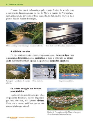 104 BLOCO 3 À descoberta do ambiente natural
6.1 OS RIOS DE PORTUGAL
O curso dos rios é influenciado pelo relevo. Assim, de acordo com
a orientação das montanhas, os rios do Norte e Centro de Portugal cor-
rem, em geral, na direção nordeste-sudoeste; no Sul, onde o relevo é mais
plano, podem mudar de direção.
O rio Mondego corre na direção nordeste-sudoeste. O rio Sado corre de sudeste para noroeste.
Ribeira da Povoação, em São Miguel, é a maior
ribeira do arquipélago dos Açores.
Barragem — produção de energia
elétrica.
Desportos aquáticos.
Pesca num rio.
A utilidade dos rios
Os rios são importantes para as populações, pois fornecem água para
o consumo doméstico, para a agricultura e para a obtenção de eletrici-
dade. Permitem também a pesca e a prática de desportos aquáticos.
Os cursos de água nos Açores
e na Madeira
Dado que são constituídos por ilhas
de pequena dimensão, os dois arquipéla-
gos não têm rios, mas apenas ribeiras.
Estas têm a mesma utilidade que os rios
no território continental.
363929 102-115 U6.indd 104 18/03/13 17:11
 