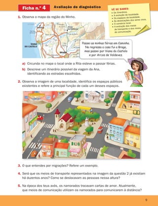 VÊ SE SABES:
Os itinerários.
A evolução da localidade.
Os espaços da localidade.
As deslocações dos seres vivos.
O comércio local.
A evolução dos meios
de transporte e dos meios
de comunicação.
9
Avaliação de diagnóstico
Ficha n.o
4
1. Observa o mapa da região do Minho.
Rio Lima
Rio Home
m
Vila Praia
de Âncora
Deão
Seara
Ponte de Lima
Paredes
de Coura Arcos
de Valdevez
Vila
Verde
Ponte da Barca
T
Póvoa
Caminha
La Guardia
Barcelos
VIANA
DO CASTELO
BRAGA
N
20
1
N
2
0
1
N203
N
1
0
3
N204
N203
N
2
0
5
-
3
N103
N301
N303
N
1
3
N1
3
A3-IP1
A
2
8 A27-IP9
A
2
8
-I
C
1
IC28
A
3
-
IP
1
N1
01
a
a
a
a
a) Circunda no mapa o local onde a Rita esteve a passar férias.
b) Descreve um itinerário possível da viagem da Ana,
identificando as estradas escolhidas.
2. Observa a imagem de uma localidade, identifica os espaços públicos
existentes e refere a principal função de cada um desses espaços.
3. O que entendes por migrações? Refere um exemplo.
4. Será que os meios de transporte representados na imagem da questão 2 já existiam
há duzentos anos? Como se deslocavam as pessoas nessa altura?
5. Na época dos teus avós, os namorados trocavam cartas de amor. Atualmente,
que meios de comunicação utilizam os namorados para comunicarem à distância?
Circunda no mapa o local onde a Rita esteve a passar férias.
Passei as minhas férias em Caminha.
No regresso a casa fui a Braga,
mas passei por Viana do Castelo
e por Arcos de Valdevez.
363929 001-011.indd 9 18/03/13 16:55
 