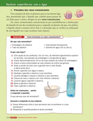 Realizar experiências com a água
BLOCO 5 À descoberta dos materiais e objetos
114
Princípios dos vasos comunicantes
Um conjunto de dois recipientes que se encontram liga-
dos, permitindo que o líquido que contêm possa passar de
um lado para o outro, designa-se por vasos comunicantes.
Os vasos comunicantes caracterizam-se por possibilitarem a deslocação
do líquido de um dos recipientes para o segundo recipiente até que, em ambos,
o líquido atinja o mesmo nível. Este é o princípio que se verifica na utilização
de um regador ou o que acontece num repuxo.
INVESTIGO Como funcionam os vasos comunicantes?
De que vais necessitar?
Embalagem de plástico Cola líquida transparente
Tubo de plástico Garrafa de água (33 ou 50 cL)
O que vais fazer?
1. Com ajuda do teu professor, faz um furo, de diâmetro ligeiramente superior
ao do tubo, nas paredes da embalagem e da garrafa de água.
2. Insere aproximadamente 10 cm de tubo através do orifício da embalagem.
3. Insere a outra extremidade do tubo através do orifício da garrafa.
4. Veda a junção do tubo com a garrafa com a cola líquida
e deixa secar bem.
5. Enche a garrafa com água e tapa-a.
6. Destapa a garrafa e observa o que acontece.
7. Levanta devagar o repuxo e observa o que acontece.
8. Coloca de novo o repuxo num nível inferior e observa.
9. Levanta agora a garrafa e observa.
10. Baixa a garrafa e observa.
11. Tapa a garrafa e observa.
Antes de começares… pensa
e responde à questão.
O que pensas que vai acontecer?
Executa e responde no teu caderno.
1. Houve diferenças entre o que pensavas que ia acontecer e o que
aconteceu?
2. Responde à questão-problema desta atividade.
363929 102-115 U6.indd 114 18/03/13 17:12
 