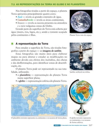 117
BLOCO 4 À descoberta das inter-relações entre espaços
7.1 AS REPRESENTAÇÕES DA TERRA NO GLOBO E NO PLANISFÉRIO
Planeta Terra visto do espaço.
Satélite artificial em órbita.
O globo terrestre representa
os continentes e os oceanos
de forma esférica.
0 3300 km
N
O planisfério terrestre representa os continentes e os oceanos de forma plana.
Nas fotografias tiradas a partir do espaço, o planeta
Terra apresenta principalmente quatro cores:
• Azul — revela as grandes extensões de água.
• Castanho/verde — revela as áreas continentais.
• Branco — revela as nuvens presentes na atmosfera
e a neve nalgumas zonas do Globo.
Grande parte da superfície da Terra está coberta por
água (mares, rios, lagos, etc.), sendo a restante ocupada
pelos continentes e ilhas.
A representação da Terra
Para estudar a superfície da Terra, são tiradas foto-
grafias a partir do espaço — as imagens de satélite.
Estas fotografias são muito úteis para elaborar
mapas ou para detetar e estudar as modificações no
ambiente devido aos efeitos dos incêndios, das cheias
e das desflorestações, para identificar zonas de desertifi-
cação, etc.
O planeta Terra pode ser representado na sua tota-
lidade, utilizando:
• o planisfério — representação do planeta Terra
numa superfície plana;
• o globo — representação esférica do planeta Terra.
363929 116-131 U7.indd 117 18/03/13 17:20
 