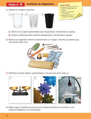 10
Avaliação de diagnóstico
Ficha n.o
5
1. Observa as imagens seguintes.
VÊ SE SABES:
Realizar experiências com luz.
Realizar experiências com
ímanes.
Realizar experiências
de mecânica.
Manusear objetos em
situações concretas.
A B
a) Refere se os copos representados são transparentes, translúcidos ou opacos.
b) Explica a diferença entre materiais transparentes, translúcidos e opacos.
2. Observa os seguintes materiais representados na imagem. Identifica os objetos que
são atraídos pelo íman.
3. Identifica os vários objetos representados e diz para que serve cada um.
A B C
4. Refere alguns cuidados que devemos ter quando utilizamos uma tesoura, uma
máquina fotográfica e um computador.
C
363929 001-011.indd 10 18/03/13 16:55
 