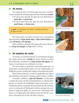 7
UNIDADE
119
BLOCO 4 À descoberta das inter-relações entre espaços
7.2 A PAISAGEM JUNTO À COSTA
As marés
Ao longo do dia, o nível da água do mar é variável.
A esta variação do nível das águas do mar chamamos marés.
• O nível mais elevado da água do mar denomina-se
maré alta ou preia-mar.
• O nível mais baixo da água do mar denomina-se
maré baixa ou baixa-mar.
No nosso país, as marés ocorrem com a frequência
aproximada de duas marés altas e duas marés baixas em
cada 24 horas e 50 minutos.
Estas subidas e descidas das águas dos mares devem-
se à força de atração da Lua sobre a Terra.
Os aspetos da costa
As marés, as correntes litorais e o movimento da água
das ondas provocam a erosão da costa. Como as rochas
têm diferentes resistências à força erosiva das águas, for-
mam-se reentrâncias ou saliências na costa.
Por outro lado, os materiais arrancados pelo mar e os
sedimentos transportados pelos rios são depositados no
fundo do oceano e podem dar origem à formação de praias.
Desta forma natural, a costa vai ganhando um aspeto
diversificado, com praias arenosas, cabos, baías e arribas.
Contudo, também a ação do Homem vai alterando
o aspeto da costa, devido, principalmente, ao desenvolvi-
mento, no litoral, de localidades muito povoadas. A ati-
vidade piscatória e o grande desenvolvimento do turismo,
com a construção de habitações, hotéis, parques de cam-
pismo, campos de golfe, etc., provocam a destruição das
dunas e a fragilização das falésias junto do litoral e cau-
sam a alteração do recorte da linha costeira.
Maré alta ou preia-mar.
Maré baixa.
Força erosiva das águas.
A maré é o fenómeno de subida e descida periódica
da água do mar.
363929 116-131 U7.indd 119 18/03/13 17:20
 