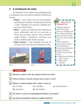 7
UNIDADE
123
BLOCO 4 À descoberta das inter-relações entre espaços
EDUCAÇÃO
Quando estiveres
perto do litoral,
deves ter cuidado com
as arribas ou falésias,
pois, devido à erosão
da costa, estas podem
ruir.
Deves afastar-te,
quer estejas na base
da arriba (praia)
ou no cimo da mesma.
Nunca é de mais
lembrar que devemos
evitar:
• deitar lixo nas praias
(água e areia);
• andar sobre
as dunas.
A sinalização da costa
Ao longo da costa existem zonas perigosas para
a navegação, que é necessário assinalar de diferentes
formas:
• Faróis — torres altas com um foco luminoso
giratório para orientar as embarcações durante
a noite. Quando está nevoeiro, também pos-
suem um sinal sonoro.
• Boias — presas ao fundo do mar, flutuam na
água, sinalizando com luz ou com som os
locais que os barcos devem evitar. Também
podem indicar «corredores» marítimos por
onde as embarcações devem navegar.
• Sinais sonoros — são utilizados nos dias de
nevoeiro para avisar da aproximação da costa.
Farol. Boia.
1 Descreve e explica o que são e porque ocorrem as marés.
2 Como se chama a zona de contacto entre a terra e o mar?
3 Observa o mapa da página 121 e indica o nome de:
a) um cabo; c) uma baía; e) uma península.
b) uma praia; d) um estuário;
4 Diz como é a costa nos arquipélagos da Madeira e dos Açores.
5 Que tipos de sinalizações existem nas regiões costeiras?
ATIVIDADES
363929 116-131 U7.indd 123 18/03/13 17:21
 