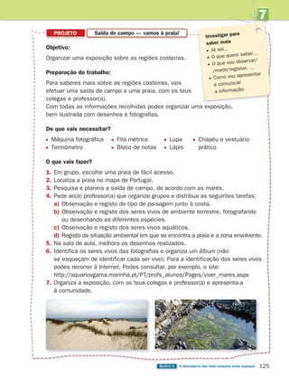 7
UNIDADE
125
BLOCO 4 À descoberta das inter-relações entre espaços
PROJETO Saída de campo — vamos à praia!
Investigar para
saber mais
Já sei…
O que quero saber…
O que vou observar/
/medir/registar, …
Como vou apresentar
e comunicar
a informação.
Objetivo:
Organizar uma exposição sobre as regiões costeiras.
Preparação do trabalho:
Para saberes mais sobre as regiões costeiras, vais
efetuar uma saída de campo a uma praia, com os teus
colegas e professor(a).
Com todas as informações recolhidas podes organizar uma exposição,
bem ilustrada com desenhos e fotografias.
De que vais necessitar?
Máquina fotográfica Fita métrica Lupa Chapéu e vestuário
Termómetro Bloco de notas Lápis prático
O que vais fazer?
1. Em grupo, escolhe uma praia de fácil acesso.
2. Localiza a praia no mapa de Portugal.
3. Pesquisa e planeia a saída de campo, de acordo com as marés.
4. Pede ao(à) professor(a) que organize grupos e distribua as seguintes tarefas:
a) Observação e registo do tipo de paisagem junto à costa.
b) Observação e registo dos seres vivos de ambiente terrestre, fotografando
ou desenhando as diferentes espécies.
c) Observação e registo dos seres vivos aquáticos.
d) Registo da situação ambiental em que se encontra a praia e a zona envolvente.
5. Na sala de aula, melhora os desenhos realizados.
6. Identifica os seres vivos das fotografias e organiza um álbum (não
se esqueçam de identificar cada ser vivo). Para a identificação dos seres vivos
podes recorrer à Internet. Podes consultar, por exemplo, o site:
http://aquariovgama.marinha.pt/PT/profs_alunos/Pages/viver_mares.aspx
7. Organiza a exposição, com os teus colegas e professor(a) e apresenta-a
à comunidade.
363929 116-131 U7.indd 125 18/03/13 17:21
 