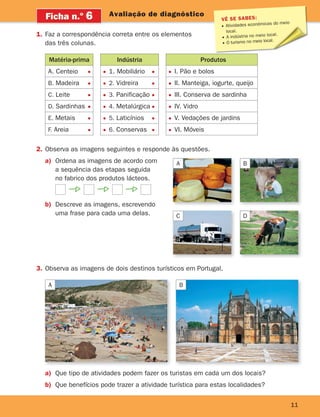 Matéria-prima
A. Centeio
B. Madeira
C. Leite
D. Sardinhas
E. Metais
F. Areia
Indústria
1. Mobiliário
2. Vidreira
3. Panificação
4. Metalúrgica
5. Laticínios
6. Conservas
Produtos
I. Pão e bolos
II. Manteiga, iogurte, queijo
III. Conserva de sardinha
IV. Vidro
V. Vedações de jardins
VI. Móveis
VÊ SE SABES:
Atividades económicas do meio
local.
A indústria no meio local.
O turismo no meio local.
11
Avaliação de diagnóstico
Ficha n.o
6
1. Faz a correspondência correta entre os elementos
das três colunas.
2. Observa as imagens seguintes e responde às questões.
a) Ordena as imagens de acordo com
a sequência das etapas seguida
no fabrico dos produtos lácteos.
b) Descreve as imagens, escrevendo
uma frase para cada uma delas.
A
C
B
D
3. Observa as imagens de dois destinos turísticos em Portugal.
a) Que tipo de atividades podem fazer os turistas em cada um dos locais?
b) Que benefícios pode trazer a atividade turística para estas localidades?
A B
363929 001-011.indd 11 18/03/13 16:55
 