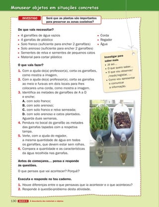 Manusear objetos em situações concretas
BLOCO 5 À descoberta dos materiais e objetos
130
De que vais necessitar?
4 garrafões de água vazios Corda
4 garrafas de plástico Regador
Solo franco (suficiente para encher 2 garrafões) Água
Solo arenoso (suficiente para encher 2 garrafões)
Sementes de relva e sementes de pequenos catos
Material para cortar plástico
O que vais fazer?
1. Com a ajuda do(a) professor(a), corta os garrafões,
como mostra a imagem.
2. Com a ajuda do(a) professor(a), corta as garrafas
ao meio e fura-as em dois locais para lhes
colocares uma corda, como mostra a imagem.
3. Identifica as metades de garrafões de A a D
e enche:
A. com solo franco;
B. com solo arenoso;
C. com solo franco e relva semeada;
D. com solo arenoso e catos plantados.
Aguarda duas semanas.
4. Pendura no bocal do garrafão as metades
das garrafas tapadas com a respetiva
tampa.
5. Verte, com a ajuda do regador,
a mesma quantidade de água em todos
os garrafões, que devem estar sem rolhas.
6. Compara a quantidade e as características
da água recolhida nas garrafas.
Antes de começares… pensa e responde
às questões.
O que pensas que vai acontecer? Porquê?
Executa e responde no teu caderno.
1. Houve diferenças entre o que pensavas que ia acontecer e o que aconteceu?
2. Responde à questão-problema desta atividade.
INVESTIGO Será que as plantas são importantes
para preservar as zonas costeiras?
Investigar para
saber mais
Já sei…
O que quero saber…
O que vou observar/
/medir/registar, …
Como vou apresentar
e comunicar
a informação.
363929 116-131 U7.indd 130 18/03/13 17:22
 