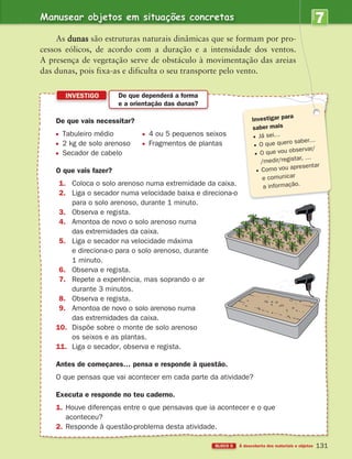 Manusear objetos em situações concretas
BLOCO 5 À descoberta dos materiais e objetos
7
UNIDADE
131
INVESTIGO De que dependerá a forma
e a orientação das dunas?
As dunas são estruturas naturais dinâmicas que se formam por pro-
cessos eólicos, de acordo com a duração e a intensidade dos ventos.
A presença de vegetação serve de obstáculo à movimentação das areias
das dunas, pois fixa-as e dificulta o seu transporte pelo vento.
De que vais necessitar?
Tabuleiro médio 4 ou 5 pequenos seixos
2 kg de solo arenoso Fragmentos de plantas
Secador de cabelo
O que vais fazer?
1. Coloca o solo arenoso numa extremidade da caixa.
2. Liga o secador numa velocidade baixa e direciona-o
para o solo arenoso, durante 1 minuto.
3. Observa e regista.
4. Amontoa de novo o solo arenoso numa
das extremidades da caixa.
5. Liga o secador na velocidade máxima
e direciona-o para o solo arenoso, durante
1 minuto.
6. Observa e regista.
7. Repete a experiência, mas soprando o ar
durante 3 minutos.
8. Observa e regista.
9. Amontoa de novo o solo arenoso numa
das extremidades da caixa.
10. Dispõe sobre o monte de solo arenoso
os seixos e as plantas.
11. Liga o secador, observa e regista.
Antes de começares… pensa e responde à questão.
O que pensas que vai acontecer em cada parte da atividade?
Executa e responde no teu caderno.
1. Houve diferenças entre o que pensavas que ia acontecer e o que
aconteceu?
2. Responde à questão-problema desta atividade.
Investigar para
saber mais
Já sei…
O que quero saber…
O que vou observar/
/medir/registar, …
Como vou apresentar
e comunicar
a informação.
363929 116-131 U7.indd 131 18/03/13 17:22
 