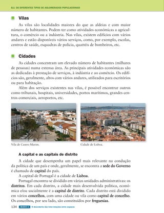 134 BLOCO 4 À descoberta das inter-relações entre espaços
8.1 OS DIFERENTES TIPOS DE AGLOMERADOS POPULACIONAIS
Vilas
As vilas são localidades maiores do que as aldeias e com maior
número de habitantes. Podem ter como atividades económicas a agricul-
tura, o comércio ou a indústria. Nas vilas, existem edifícios com vários
andares e estão disponíveis vários serviços, como, por exemplo, escolas,
centros de saúde, esquadras de polícia, quartéis de bombeiros, etc.
Cidades
As cidades concentram um elevado número de habitantes (milhares
de pessoas) numa extensa área. As principais atividades económicas são
as dedicadas à prestação de serviços, à indústria e ao comércio. Os edifí-
cios são, geralmente, altos com vários andares, utilizados para escritórios
ou para habitação.
Além dos serviços existentes nas vilas, é possível encontrar outros
como tribunais, hospitais, universidades, portos marítimos, grandes cen-
tros comerciais, aeroportos, etc.
Vila de Castro Marim. Cidade de Lisboa.
A capital e as capitais de distrito
A cidade que desempenha um papel mais relevante na condução
da política de um país e onde, geralmente, se encontra a sede do Governo
é chamada de capital do país.
A capital de Portugal é a cidade de Lisboa.
Portugal encontra-se dividido em várias unidades administrativas: os
distritos. Em cada distrito, a cidade mais desenvolvida política, econó-
mica e/ou socialmente é a capital de distrito. Cada distrito está dividido
em vários concelhos, com uma cidade ou vila como capital de concelho.
Os concelhos, por seu lado, são constituídos por freguesias.
363929 132-145 U8.indd 134 18/03/13 17:23
 