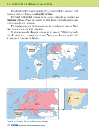 136 BLOCO 4 À descoberta das inter-relações entre espaços
8.2 PORTUGAL NA EUROPA E NO MUNDO
Para localizar Portugal num planisfério ou num globo, devemos loca-
lizar, em primeiro lugar, o continente europeu.
Portugal continental localiza-se na região sudoeste da Europa, na
Península Ibérica. Ocupa um quinto da área desta península, sendo a res-
tante ocupada por Espanha.
Portugal continental faz fronteira a oeste e a sul com o oceano Atlân-
tico, e a norte e a este com Espanha.
O arquipélago da Madeira localiza-se no oceano Atlântico, a sudo-
este do Algarve, e o arquipélago dos Açores, na direção oeste, entre
a Europa e a América do Norte.
Oceano
Índico
Oceano
Pacífico
AMÉRICA
DO NORTE
ÁFRICA
ÁSIA
OCEÂNIA
ANTÁRTIDA
AMÉRICA
DO SUL
Oceano
Pacífico
Oceano
Atlântico
EUROPA
Oceano
Atlântico
0 450 km
Espanha
Po
rt
u
g
a
l
0 250 km
PENÍNSULA
IBÉRICA
N
N
0 2500 km
0 600 km
Portugal na Península Ibérica, na Europa e no Mundo.
363929 132-145 U8.indd 136 18/03/13 17:23
 