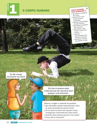 12 BLOCO 1 À descoberta de si mesmo
1
UNIDADE
O CORPO HUMANO NESTA UNIDADE,
VAIS APRENDER A:
Reconhecer a existência
dos ossos.
Reconhecer a sua
função (suporte
e proteção).
Observar representações
do corpo humano.
Reconhecer a existência
dos músculos.
Reconhecer a sua
função (movimentos,
suporte, …).
Observar
representações dos
músculos humanos.
Identificar a função
de proteção da pele.
Eu não consigo
movimentar-me assim!
Ele tem os mesmos ossos
e músculos que nós, mas deve haver
qualquer coisa diferente…
Observa a imagem e responde às questões.
Que atividades realizas habitualmente e para
as quais necessitas de exercer força?
Se os seres humanos não tivessem ossos,
conseguiriam movimentar-se? Como seria?
Quantos ossos pensas que tem o teu corpo?
O que são os músculos?
363929 012-025 U1.indd 12 18/03/13 16:56
 