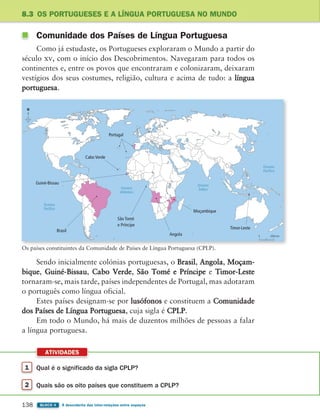 1 Qual é o significado da sigla CPLP?
2 Quais são os oito países que constituem a CPLP?
ATIVIDADES
138 BLOCO 4 À descoberta das inter-relações entre espaços
8.3 OS PORTUGUESES E A LÍNGUA PORTUGUESA NO MUNDO
Comunidade dos Países de Língua Portuguesa
Como já estudaste, os Portugueses exploraram o Mundo a partir do
século xv, com o início dos Descobrimentos. Navegaram para todos os
continentes e, entre os povos que encontraram e colonizaram, deixaram
vestígios dos seus costumes, religião, cultura e acima de tudo: a língua
portuguesa.
Sendo inicialmente colónias portuguesas, o Brasil, Angola, Moçam-
bique, Guiné-Bissau, Cabo Verde, São Tomé e Príncipe e Timor-Leste
tornaram-se, mais tarde, países independentes de Portugal, mas adotaram
o português como língua oficial.
Estes países designam-se por lusófonos e constituem a Comunidade
dos Países de Língua Portuguesa, cuja sigla é CPLP.
Em todo o Mundo, há mais de duzentos milhões de pessoas a falar
a língua portuguesa.
Oceano
Atlântico
Oceano
Pacífico
Oceano
Pacífico
Oceano
Índico
Brasil
Portugal
Cabo Verde
Timor-Leste
Moçambique
Angola
São Tomé
e Príncipe
Guiné-Bissau
N
0 2000 km
Os países constituintes da Comunidade de Países de Língua Portuguesa (CPLP).
363929 132-145 U8.indd 138 18/03/13 17:23
 