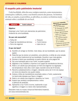 ATITUDES E VALORES
140 BLOCO 4 À descoberta das inter-relações entre espaços
O respeito pelo património imaterial
Cada localidade, além dos seus vestígios materiais, como monumentos,
construções e edifícios, conta a sua história através das pessoas. As histórias
de vida, as canções, os provérbios, as adivinhas, os contos e as histórias muito
ensinam sobre a realidade de um local.
Objetivo:
Estampar uma T-shirt com elementos do património
imaterial de uma localidade.
De que vais necessitar?
Folha A4 Tesoura
Papel de transferência térmica T-shirt branca
Ferro de engomar Lápis de cor
O que vão fazer?
1. Escolhe um amigo ou familiar, mais idoso, da tua localidade, que te possa
ajudar.
2. Pede-lhe que te ensine um provérbio, uma adivinha, o refrão de uma canção
ou um conto tradicional da tua localidade. Escolhe o que mais gostas.
3. Escreve o texto que escolheste na parte inferior de uma página A4.
4. Faz uma ilustração para a tua T-shirt, na parte superior.
5. Digitaliza o teu trabalho e imprime-o em papel de transferência térmica.
6. Pede a um adulto que pré-aqueça um ferro de engomar na regulação
da temperatura mais alta e sem vapor, durante cerca de 8 minutos.
7. Recorta cuidadosamente a imagem, deixando cerca de 5 mm de espaço
em torno do desenho nos quatro lados.
8. Coloca a folha de transferência recortada sobre a T-shirt, exatamente
no local onde desejas que fique a imagem.
9. Pede a um adulto que engome o desenho na T-shirt.
10. Espera que arrefeça completamente e retira
a película de proteção.
11. Apresenta a tua T-shirt à turma, explicando o que
significa a imagem e o texto nela representados.
Descobre mais no museu virtual do Património Imaterial,
em www.memoriamedia.net.
PROJETO T-shirt cultural
Manusear materiais
em situações concretas
Lê as instruções
de utilização do papel
de transferência.
Segue rigorosamente
todas as indicações.
Não uses o ferro
de engomar quente
sem a supervisão
de um adulto.
Lembra-te sempre das
regras de segurança.
363929 132-145 U8.indd 140 18/03/13 17:23
 