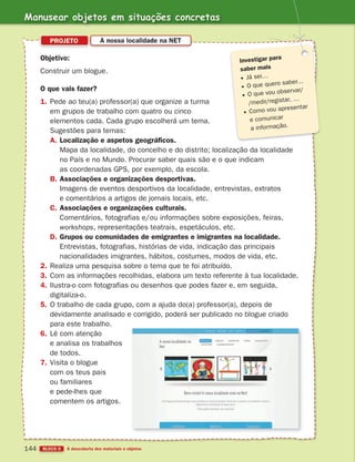 Manusear objetos em situações concretas
BLOCO 5 À descoberta dos materiais e objetos
144
Objetivo:
Construir um blogue.
O que vais fazer?
1. Pede ao teu(a) professor(a) que organize a turma
em grupos de trabalho com quatro ou cinco
elementos cada. Cada grupo escolherá um tema.
Sugestões para temas:
A. Localização e aspetos geográficos.
Mapa da localidade, do concelho e do distrito; localização da localidade
no País e no Mundo. Procurar saber quais são e o que indicam
as coordenadas GPS, por exemplo, da escola.
B. Associações e organizações desportivas.
Imagens de eventos desportivos da localidade, entrevistas, extratos
e comentários a artigos de jornais locais, etc.
C. Associações e organizações culturais.
Comentários, fotografias e/ou informações sobre exposições, feiras,
workshops, representações teatrais, espetáculos, etc.
D. Grupos ou comunidades de emigrantes e imigrantes na localidade.
Entrevistas, fotografias, histórias de vida, indicação das principais
nacionalidades imigrantes, hábitos, costumes, modos de vida, etc.
2. Realiza uma pesquisa sobre o tema que te foi atribuído.
3. Com as informações recolhidas, elabora um texto referente à tua localidade.
4. Ilustra-o com fotografias ou desenhos que podes fazer e, em seguida,
digitaliza-o.
5. O trabalho de cada grupo, com a ajuda do(a) professor(a), depois de
devidamente analisado e corrigido, poderá ser publicado no blogue criado
para este trabalho.
6. Lê com atenção
e analisa os trabalhos
de todos.
7. Visita o blogue
com os teus pais
ou familiares
e pede-lhes que
comentem os artigos.
PROJETO A nossa localidade na NET
Investigar para
saber mais
Já sei…
O que quero saber…
O que vou observar/
/medir/registar, …
Como vou apresentar
e comunicar
a informação.
363929 132-145 U8.indd 144 18/03/13 17:24
 
