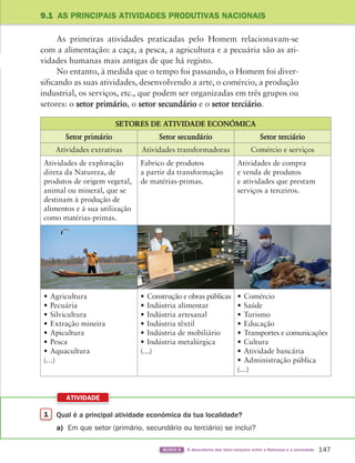 147
BLOCO 6 À descoberta das inter-relações entre a Natureza e a sociedade
9.1 AS PRINCIPAIS ATIVIDADES PRODUTIVAS NACIONAIS
As primeiras atividades praticadas pelo Homem relacionavam-se
com a alimentação: a caça, a pesca, a agricultura e a pecuária são as ati-
vidades humanas mais antigas de que há registo.
No entanto, à medida que o tempo foi passando, o Homem foi diver-
sificando as suas atividades, desenvolvendo a arte, o comércio, a produção
industrial, os serviços, etc., que podem ser organizadas em três grupos ou
setores: o setor primário, o setor secundário e o setor terciário.
1 Qual é a principal atividade económica da tua localidade?
a) Em que setor (primário, secundário ou terciário) se inclui?
ATIVIDADE
SETORES DE ATIVIDADE ECONÓMICA
Setor primário Setor secundário Setor terciário
Atividades extrativas Atividades transformadoras Comércio e serviços
Atividades de exploração
direta da Natureza, de
produtos de origem vegetal,
animal ou mineral, que se
destinam à produção de
alimentos e à sua utilização
como matérias-primas.
Fabrico de produtos
a partir da transformação
de matérias-primas.
Atividades de compra
e venda de produtos
e atividades que prestam
serviços a terceiros.
• Agricultura
• Pecuária
• Silvicultura
• Extração mineira
• Apicultura
• Pesca
• Aquacultura
(…)
• Construção e obras públicas
• Indústria alimentar
• Indústria artesanal
• Indústria têxtil
• Indústria de mobiliário
• Indústria metalúrgica
(…)
• Comércio
• Saúde
• Turismo
• Educação
• Transportes e comunicações
• Cultura
• Atividade bancária
• Administração pública
(…)
363929 146-161 U9.indd 147 18/03/13 17:25
 