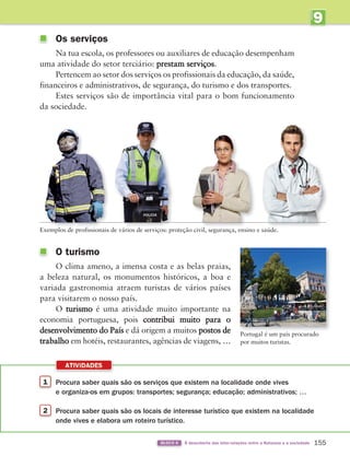 9
U
NIDADE
1 Procura saber quais são os serviços que existem na localidade onde vives
e organiza-os em grupos: transportes; segurança; educação; administrativos; …
2 Procura saber quais são os locais de interesse turístico que existem na localidade
onde vives e elabora um roteiro turístico.
ATIVIDADES
155
BLOCO 6 À descoberta das inter-relações entre a Natureza e a sociedade
O turismo
O clima ameno, a imensa costa e as belas praias,
a beleza natural, os monumentos históricos, a boa e
variada gastronomia atraem turistas de vários países
para visitarem o nosso país.
O turismo é uma atividade muito importante na
economia portuguesa, pois contribui muito para o
desenvolvimento do País e dá origem a muitos postos de
trabalho em hotéis, restaurantes, agências de viagens, …
Os serviços
Na tua escola, os professores ou auxiliares de educação desempenham
uma atividade do setor terciário: prestam serviços.
Pertencem ao setor dos serviços os profissionais da educação, da saúde,
financeiros e administrativos, de segurança, do turismo e dos transportes.
Estes serviços são de importância vital para o bom funcionamento
da sociedade.
Portugal é um país procurado
por muitos turistas.
Exemplos de profissionais de vários de serviços: proteção civil, segurança, ensino e saúde.
Exemplos de profissionais de vários de serviços: proteção civil, segurança, ensino e saúde.
Exemplos de profissionais de vários de serviços: proteção civil, segurança, ensino e saúde.
Exemplos de profissionais de vários de serviços: proteção civil, segurança, ensino e saúde.
363929 146-161 U9.indd 155 18/03/13 17:26
 