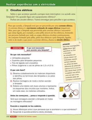 Realizar experiências com a eletricidade
BLOCO 5 À descoberta dos materiais e objetos
160
Para que acenda, a lâmpada terá que ser percorrida por uma corrente elétrica.
A corrente elétrica é o movimento ordenado de cargas elétricas (negativas).
Mas, para que a lâmpada seja percorrida pela corrente elétrica é necessário
que esteja ligada, por exemplo, a uma pilha através de fios elétricos, formando
um percurso fechado por onde as cargas elétricas circulam continuamente.
Ao conjunto formado pela pilha, pelos fios elétricos e pela lâmpada, ligados
entre si de modo a que passe a corrente elétrica, chama-se
De que vais necessitar?
Lâmpadas pequenas
Suportes para lâmpadas pequenas
Fios de ligação com crocodilos
Pilhas (sugere-se o uso de pilhas de 1,5 a 4,5 V)
O que vais fazer?
1. Observa cuidadosamente os materiais disponíveis
e identifica os terminais das lâmpadas e os polos
das pilhas.
2. Realiza montagens de modo a tentar acender
a lâmpada.
3. Elabora uma tabela com duas colunas e representa
os esquemas dos circuitos que montares. Indica,
em cada caso, os materiais utilizados.
Antes de começares… pensa e responde à questão.
Será que consegues acender a lâmpada em todas
as montagens efetuadas?
Executa e responde no teu caderno.
1. Houve diferenças entre o que pensavas que ia acontecer e o que aconteceu?
2. Responde à questão-problema desta atividade.
INVESTIGO O que será necessário
para acender uma lâmpada?
Circuitos elétricos
Sabes o que acontece quando carregas num interruptor e se acende uma
lâmpada? Ou quando ligas um equipamento elétrico?
Fechas um circuito elétrico. Vamos investigar para perceber o que acontece.
ATENÇÃO
Nas tuas investigações,
nunca deves ligar
aparelhos ou fios
a tomadas.
As situações em
estudo devem ser
realizadas usando
sempre baterias
ou pilhas de baixa
diferença de potencial
elétrico (1,5 V a 4,5 V).
Não deves fazer cortes
ou golpes nas pilhas,
uma vez que o seu
conteúdo pode ser
corrosivo e venenoso.
363929 146-161 U9.indd 160 18/03/13 17:26
 