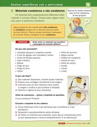 Realizar experiências com a eletricidade
BLOCO 5 À descoberta dos materiais e objetos
9
U
NIDADE
161
De que vais necessitar?
Lâmpada pequena e respetivo suporte Folha de alumínio
4 fios de ligação com crocodilos e pilhas Régua escolar
Chave de fendas pequena Pedaço de mangueira
Clipe metálico Vareta de vidro
Moeda Rolha de cortiça
Prego de aço Cartão
Prego de ferro Tecido
Colher Limão
O que vais fazer?
1. Dos materiais disponíveis, escolhe quatro materiais.
2. Prepara uma montagem semelhante à da imagem.
3. Intercala cada um dos materiais como mostra
a imagem e verifica o que acontece à lâmpada.
4. Observa e regista os teus resultados.
Antes de começares… pensa e responde às questões.
O que aconteceu? Porquê?
Executa e responde no teu caderno.
1. Houve diferenças entre o que pensavas que ia acontecer e o que
aconteceu?
2. Responde à questão-problema desta atividade.
3. De todos os materiais que ensaiaste, quais são as semelhanças entre
os que apresentaram o mesmo comportamento? E as diferenças?
INVESTIGO
Qual será o melhor material
para os fios condutores
do meu projeto?
Alguns materiais são considerados não condutores
ou isoladores, porque não se deixam atravessar pela
corrente elétrica. Outros, porque permitem a passagem
da corrente elétrica, designam-se por condutores.
Quais serão os materiais que permitem
a passagem da corrente elétrica?
Materiais condutores e não condutores
Os materiais têm comportamentos diferentes relati-
vamente à corrente elétrica. Vamos testar alguns mate-
riais, para os podermos classificar!
363929 146-161 U9.indd 161 18/03/13 17:27
 