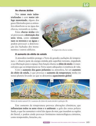 10
UNIDADE
165
BLOCO 6 À descoberta das inter-relações entre a Natureza e a sociedade
As chuvas ácidas
Nas zonas mais indus-
trializadas e com maior trá-
fego motorizado, alguns dos
gases libertados para a atmos-
fera dissolvem-se na água das
chuvas, tornando-as ácidas.
Estas chuvas ácidas não
só provocam a destruição dos
seres vivos, como contami-
nam os terrenos e as águas e
podem provocar a deteriora-
ção das fachadas dos monu-
mentos e outros edifícios.
O aumento do efeito de estufa
A atmosfera também protege a Terra de grandes oscilações de tempera-
tura — absorve parte da energia emitida pela superfície terrestre, impedindo
a sua libertação para o espaço. Esta função chama-se efeito de estufa e é essen-
cial para que as temperaturas na Terra sejam adequadas à existência de vida.
Com o aumento dos gases poluentes na atmosfera, há um aumento
do efeito de estufa, o que provoca o aumento da temperatura média no
nosso planeta levando ao que se denomina aquecimento global.
Efeito de estufa natural (A) e aumento do efeito de estufa devido à poluição (B).
Este aumento da temperatura provoca alterações climáticas, que
influenciam todos os seres vivos e o ambiente: o gelo das zonas polares
funde, o que faz aumentar o nível das águas do mar, que inundam as regiões
do litoral, e podem ainda provocar fenómenos meteorológicos extremos,
como tempestades, furacões, etc.
A origem das chuvas ácidas.
A B
363929 162-177 U10.indd 165 18/03/13 17:29
 