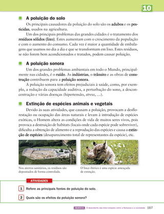 10
UNIDADE
1 Refere as principais fontes de poluição do solo.
2 Quais são os efeitos da poluição sonora?
ATIVIDADES
167
BLOCO 6 À descoberta das inter-relações entre a Natureza e a sociedade
A poluição do solo
Os principais causadores da poluição do solo são os adubos e os pes-
ticidas, usados na agricultura.
Um dos principais problemas das grandes cidades é o tratamento dos
resíduos sólidos (lixo). Estes aumentam com o crescimento da população
e com o aumento do consumo. Cada vez é maior a quantidade de embala-
gens que usamos no dia a dia e que se transformam em lixo. Estes resíduos,
se não forem bem acondicionados e tratados, podem causar poluição.
A poluição sonora
Um dos grandes problemas ambientais em todo o Mundo, principal-
mente nas cidades, é o ruído. As indústrias, o trânsito e as obras de cons-
trução contribuem para a poluição sonora.
A poluição sonora tem efeitos prejudiciais à saúde, como, por exem-
plo, a redução da capacidade auditiva, a perturbação do sono, a descon-
centração e várias doenças (hipertensão, stress, …).
Extinção de espécies animais e vegetais
Devido às suas atividades, que causam a poluição, provocam a desflo-
restação ou ocupação das áreas naturais e levam à introdução de espécies
exóticas, o Homem altera as condições de vida de muitos seres vivos, pois
provoca a destruição de habitats (locais onde cada espécie pode sobreviver),
dificulta a obtenção de alimento e a reprodução das espécies e causa a extin-
ção de espécies (desaparecimento total de representantes da espécie), etc.
Nos aterros sanitários, os resíduos são
depositados de forma controlada.
O lince-ibérico é uma espécie ameaçada
de extinção.
363929 162-177 U10.indd 167 18/03/13 17:29
 