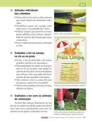 10
UNIDADE
171
BLOCO 6 À descoberta das inter-relações entre a Natureza e a sociedade
Atitudes individuais
dos cidadãos
• Nunca deitar lixo para o chão, mesmo
que sejam objetos de dimensões redu-
zidas.
• Sensibilizar quem não cumpre estas
regras para a necessidade de o fazer.
• Utilizar sempre que possível os trans-
portes públicos, para reduzir a quanti-
dade de veículos que lançam gases para
a atmosfera.
• Evitar ruídos desnecessários, sobretudo
à noite.
Cuidados a ter no campo,
no rio ou na praia
• Evitar o uso de pesticidas e de outros
produtos químicos na agricultura.
• Num piquenique no campo ou num pas-
seio no rio ou na praia, usar sempre os
caixotes do lixo; levar um saco de plástico
para colocar o lixo, pois pode não haver
caixotes do lixo ou podem estar cheios.
• Não enterrar o lixo na areia. Ele não
desaparece, apenas fica escondido!
• Nunca atirar qualquer lixo para os rios,
ribeiros ou lagoas.
Cuidados a ter com os animais
de estimação
As fezes dos animais domésticos na rua
devem ser sempre recolhidas pelos seus donos
com uma luva, introduzidas num saco de
plástico ou de papel e colocadas no lixo.
Tempos de decomposição de alguns materiais.
Deitar o lixo em recipientes próprios.
As fezes dos animais domésticos devem ser
sempre recolhidas pelos respetivos donos.
363929 162-177 U10.indd 171 18/03/13 17:30
 