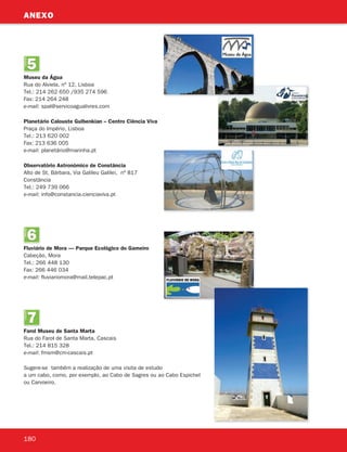 5
UNIDADE
Museu da Água
Rua do Alviela, nº 12, Lisboa
Tel.: 214 262 650 /935 274 596
Fax: 214 264 248
e-mail: spal@servicoagualivres.com
Planetário Calouste Gulbenkian – Centro Ciência Viva
Praça do Império, Lisboa
Tel.: 213 620 002
Fax: 213 636 005
e-mail: planetário@marinha.pt
Observatório Astronómico de Constância
Alto de St. Bárbara, Via Galileu Galilei, nº 817
Constância
Tel.: 249 739 066
e-mail: info@constancia.cienciaviva.pt
6
UNIDADE
Fluviário de Mora — Parque Ecológico do Gameiro
Cabeção, Mora
Tel.: 266 448 130
Fax: 266 446 034
e-mail: fluviariomora@mail.telepac.pt
7
UNIDADE
Farol Museu de Santa Marta
Rua do Farol de Santa Marta, Cascais
Tel.: 214 815 328
e-mail: fmsm@cm-cascais.pt
Sugere-se também a realização de uma visita de estudo
a um cabo, como, por exemplo, ao Cabo de Sagres ou ao Cabo Espichel
ou Carvoeiro.
180
ANEXO
363929 178-184.indd 180 19/03/13 11:09
 