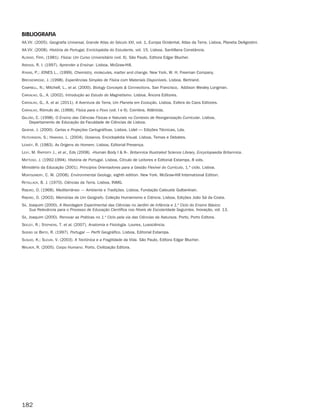 182
BiBliografia
AA.VV. (2005). Geografia Universal, Grande Atlas do Século XXI, vol. 1, Europa Ocidental, Atlas da Terra. Lisboa, Planeta DeAgostini.
AA.VV. (2008). História de Portugal, Enciclopédia do Estudante, vol. 15. Lisboa, Santillana Constância.
Alonso, Finn, (1981). Física: Um Curso Universitário (vol. II). São Paulo, Editora Edgar Blucher.
Arends, R. I. (1997). Aprender a Ensinar. Lisboa, McGraw-Hill.
Atkins, P.; JONES L., (1999). Chemistry, molecules, matter and change. New York, W. H. Freeman Company.
Breckenridge, J. (1998). Experiências Simples de Física com Materiais Disponíveis. Lisboa, Bertrand.
CAmpbell, N.; Mitchell, L., et al. (2000). Biology Concepts  Connections. San Francisco, Addison Wesley Longman.
cArVAlho, G., A. (2002). Introdução ao Estudo do Magnetismo. Lisboa, Âncora Editores.
cArVAlho, G., A. et al. (2011). A Aventura da Terra, Um Planeta em Evolução. Lisboa, Esfera do Caos Editores.
cArVAlho, Rómulo de, (1968). Física para o Povo (vol. I e II). Coimbra, Atlântida.
gAlVão, C. (1998). O Ensino das Ciências Físicas e Naturais no Contexto de Reorganização Curricular. Lisboa,
Departamento de Educação da Faculdade de Ciências de Lisboa.
gAspAr, J. (2000). Cartas e Projeções Cartográficas. Lisboa, Lidel — Edições Técnicas, Lda.
hutchinson, S.; hAwkins. L. (2004). Oceanos. Enciclopédia Visual. Lisboa, Temas e Debates.
LeAkey, R. (1983). As Origens do Homem. Lisboa, Editorial Presença.
leVy, M. rAfferty J., et al., Eds (2008). «Human Body I  II». Britannica Illustrated Science Library, Encyclopaedia Britannica.
mAttoso, J. (1992-1994). História de Portugal. Lisboa, Círculo de Leitores e Editorial Estampa, 8 vols.
Ministério da Educação (2001). Princípios Orientadores para a Gestão Flexível do Currículo, 1.º ciclo. Lisboa.
montgomery, C. W. (2008). Environmental Geology, eighth edition. New York. McGraw-Hill International Edition.
retAllAck, B. J. (1970). Ciências da Terra. Lisboa, INMG.
ribeiro, O. (1968). Mediterrâneo — Ambiente e Tradições. Lisboa, Fundação Calouste Gulbenkian.
ribeiro, O. (2003). Memórias de Um Geógrafo. Coleção Humanismo e Ciência. Lisboa, Edições João Sá da Costa.
sá, Joaquim (2000). A Abordagem Experimental das Ciências no Jardim de Infância e 1.º Ciclo do Ensino Básico:
Sua Relevância para o Processo de Educação Científica nos Níveis de Escolaridade Seguintes. Inovação, vol. 13.
sá, Joaquim (2000). Renovar as Práticas no 1.º Ciclo pela via das Ciências da Natureza. Porto, Porto Editora.
seeley, R.; stephens, T. et al. (2007). Anatomia e Fisiologia. Loures, Lusociência.
soeiro de brito, R. (1997). Portugal — Perfil Geográfico. Lisboa, Editorial Estampa.
suguio, K.; suzuki, V. (2003). A Tectónica e a Fragilidade da Vida. São Paulo, Editora Edgar Blucher.
wAlker, R. (2005). Corpo Humano. Porto, Civilização Editora.
363929 178-184.indd 182 19/03/13 11:10
 