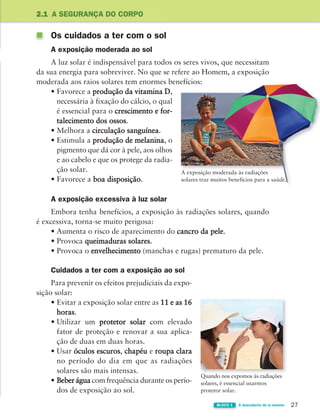 27
BLOCO 1 À descoberta de si mesmo
Os cuidados a ter com o sol
A exposição moderada ao sol
A luz solar é indispensável para todos os seres vivos, que necessitam
da sua energia para sobreviver. No que se refere ao Homem, a exposição
moderada aos raios solares tem enormes benefícios:
• Favorece a produção da vitamina D,
necessária à fixação do cálcio, o qual
é essencial para o crescimento e for-
talecimento dos ossos.
• Melhora a circulação sanguínea.
• Estimula a produção de melanina, o
pigmento que dá cor à pele, aos olhos
e ao cabelo e que os protege da radia-
ção solar.
• Favorece a boa disposição.
A exposição excessiva à luz solar
Embora tenha benefícios, a exposição às radiações solares, quando
é excessiva, torna-se muito perigosa:
• Aumenta o risco de aparecimento do cancro da pele.
• Provoca queimaduras solares.
• Provoca o envelhecimento (manchas e rugas) prematuro da pele.
Cuidados a ter com a exposição ao sol
Para prevenir os efeitos prejudiciais da expo-
sição solar:
• Evitar a exposição solar entre as 11 e as 16
horas.
• Utilizar um protetor solar com elevado
fator de proteção e renovar a sua aplica-
ção de duas em duas horas.
• Usar óculos escuros, chapéu e roupa clara
no período do dia em que as radiações
solares são mais intensas.
• Beber água com frequência durante os perío-
dos de exposição ao sol.
2.1 A SEGURANÇA DO CORPO
A exposição moderada às radiações
solares traz muitos benefícios para a saúde.
Quando nos expomos às radiações
solares, é essencial usarmos
protetor solar.
A exposição moderada às radiações
A exposição moderada às radiações
solares traz muitos benefícios para a saúde.
363929 026-039 U2.indd 27 18/03/13 16:58
 