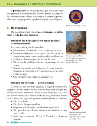 30 BLOCO 1 À descoberta de si mesmo
2.2 A SEGURANÇA E A PREVENÇÃO DE INCÊNDIOS
A proteção civil é o serviço público que tem como obje-
tivo prevenir a ocorrência de acidentes graves ou catástro-
fes, atenuar os seus efeitos e proteger e socorrer as pessoas
e bens em perigo quando aquelas situações se verifiquem.
Os incêndios
Os incêndios põem em perigo a Natureza, as habita-
ções e a vida dos seres humanos.
Incêndios nas habitações e em locais públicos
— como prevenir?
Para evitar situações de incêndios:
• Evitar mexer em fósforos, velas e isqueiros acesos.
• Afastar os cortinados ou os tapetes dos fios elétricos,
porque em caso de curto-circuito ardem rapidamente.
• Desligar as luzes sempre que se sair de casa.
• Não acumular resíduos inflamáveis, como papéis ou
tecidos.
• Chamar um adulto se o fogão ou o ferro de engomar
estiverem a funcionar sem vigilância ou se se sentir
o cheiro a gás.
• Não colocar roupa sobre os aquecedores.
Incêndio nas florestas — Como prevenir?
As florestas são um bem precioso e frágil. Fornecem-nos
oxigénio, são o habitat de muitas espécies de animais e de plantas
e nelas podemos desenvolver diversas atividades; todavia, con-
têm muitos materiais facilmente inflamáveis, pelo que é neces-
sário conhecer as regras de prevenção de incêndios na floresta:
• Não fazer lume.
• Não deitar lixo para o chão.
• Respeitar as indicações e os sinais de segurança.
• Não permitir que deitem cigarros ou fósforos acesos
para o chão.
• Ligar para o número 117 (ou 112) ao detetar fogo na
floresta.
Símbolo da Proteção Civil.
em Portugal enormes áreas
de floresta, por crime
ou por descuido.
Na floresta é proibido
fumar (A), fazer
fogueiras (B) ou fogo
de artifício (C).
B
A
C
363929 026-039 U2.indd 30 18/03/13 16:58
 