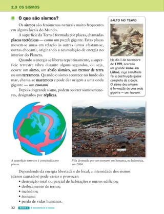 32 BLOCO 1 À descoberta de si mesmo
2.3 OS SISMOS
O que são sismos?
Os sismos são fenómenos naturais muito frequentes
em alguns locais do Mundo.
A superfície da Terra é formada por placas, chamadas
placas tectónicas — como um puzzle gigante. Estas placas
movem-se umas em relação às outras (umas afastam-se,
outras chocam), originando a acumulação de energia no
interior do Planeta.
Quando a energia se liberta repentinamente, a super-
fície terrestre vibra durante alguns segundos, ou seja,
ocorre um sismo, um abalo sísmico, um tremor de terra
ou um terramoto. Quando o sismo acontece no fundo do
mar, chama-se maremoto e pode dar origem a uma onda
gigante — um tsunami.
Depois do grande sismo, podem ocorrer sismos meno-
res, designados por réplicas.
A superfície terrestre é constituída por
placas.
Vila destruída por um tsunami em Samatra, na Indonésia,
em 2004.
SALTO NO TEMPO
No dia 1 de novembro
de 1755, ocorreu
um grande sismo em
Lisboa, cujo resultado
foi a destruição quase
completa da cidade.
O sismo deu origem
à formação de uma onda
gigante — um tsunami.
Dependendo da energia libertada e do local, a intensidade dos sismos
(danos causados) pode variar e provocar:
• destruição total ou parcial de habitações e outros edifícios;
• deslocamento de terras;
• incêndios;
• tsunami;
• perda de vidas humanas.
363929 026-039 U2.indd 32 18/03/13 16:58
 
