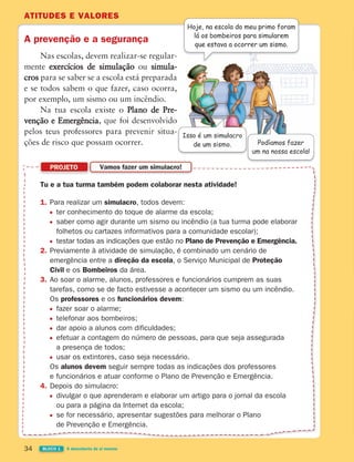 ATITUDES E VALORES
34 BLOCO 1 À descoberta de si mesmo
A prevenção e a segurança
Nas escolas, devem realizar-se regular-
mente exercícios de simulação ou simula-
cros para se saber se a escola está preparada
e se todos sabem o que fazer, caso ocorra,
por exemplo, um sismo ou um incêndio.
Na tua escola existe o Plano de Pre-
venção e Emergência
ções de risco que possam ocorrer. Podíamos fazer
um na nossa escola!
Hoje, na escola do meu primo foram
lá os bombeiros para simularem
que estava a ocorrer um sismo.
Tu e a tua turma também podem colaborar nesta atividade!
1. Para realizar um simulacro, todos devem:
ter conhecimento do toque de alarme da escola;
saber como agir durante um sismo ou incêndio (a tua turma pode elaborar
folhetos ou cartazes informativos para a comunidade escolar);
testar todas as indicações que estão no Plano de Prevenção e Emergência.
2. Previamente à atividade de simulação, é combinado um cenário de
emergência entre a direção da escola, o Serviço Municipal de Proteção
Civil e os Bombeiros da área.
3. Ao soar o alarme, alunos, professores e funcionários cumprem as suas
tarefas, como se de facto estivesse a acontecer um sismo ou um incêndio.
Os professores e os funcionários devem:
fazer soar o alarme;
telefonar aos bombeiros;
dar apoio a alunos com dificuldades;
efetuar a contagem do número de pessoas, para que seja assegurada
a presença de todos;
usar os extintores, caso seja necessário.
Os alunos devem seguir sempre todas as indicações dos professores
e funcionários e atuar conforme o Plano de Prevenção e Emergência.
4. Depois do simulacro:
divulgar o que aprenderam e elaborar um artigo para o jornal da escola
ou para a página da Internet da escola;
se for necessário, apresentar sugestões para melhorar o Plano
de Prevenção e Emergência.
PROJETO Vamos fazer um simulacro!
Isso é um simulacro
de um sismo.
363929 026-039 U2.indd 34 18/03/13 16:58
 