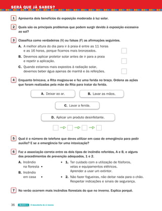 36 BLOCO 1 À descoberta de si mesmo
SERÁ QUE JÁ SABES?
1 Apresenta dois benefícios da exposição moderada à luz solar.
2 Quais são os principais problemas que podem surgir devido à exposição excessiva
ao sol?
3 Classifica como verdadeiras (V) ou falsas (F) as afirmações seguintes.
A. A melhor altura do dia para ir à praia é entre as 11 horas
e as 16 horas, porque ficamos mais bronzeados.
B. Devemos aplicar protetor solar antes de ir para a praia
e repetir a aplicação.
C. Quando estamos mais expostos à radiação solar,
devemos beber água apenas de manhã e às refeições.
4 Enquanto brincava, a Rita magoou-se e fez uma ferida no braço. Ordena as ações
que foram realizadas pela mãe da Rita para tratar da ferida.
D. Aplicar um produto desinfetante.
A. Deixar ao ar. B. Lavar as mãos.
C. Lavar a ferida.
5 Qual é o número de telefone que deves utilizar em caso de emergência para pedir
auxílio? E se a emergência for uma intoxicação?
6 Faz a associação correta entre os dois tipos de incêndio referidos, A e B, e alguns
dos procedimentos de prevenção adequados, 1 e 2.
A. Incêndio
na floresta
B. Incêndio
em casa
7 No verão ocorrem mais incêndios florestais do que no inverno. Explica porquê.
1. Ter cuidado com a utilização de fósforos,
velas e equipamentos elétricos.
Aprender a usar um extintor.
2. Não fazer fogueiras, não deitar nada para o chão.
Respeitar indicações e sinais de segurança.
363929 026-039 U2.indd 36 18/03/13 16:58
 