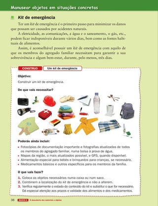 38 BLOCO 5 À descoberta dos materiais e objetos
Objetivo:
Construir um kit de emergência.
De que vais necessitar?
CONSTRUO Um kit de emergência
Poderás ainda incluir:
Fotocópias de documentação importante e fotografias atualizadas de todos
os membros do agregado familiar, numa bolsa à prova de água.
Mapas da região, o mais atualizados possível, e GPS, quando disponível.
Alimentação especial para bebés e brinquedos para crianças, se necessário.
Medicamentos básicos e outros específicos para os membros da família.
O que vais fazer?
1. Coloca os objetos necessários numa caixa ou num saco.
2. Combinem a localização do kit de emergência e não a alterem.
3. Verifica regularmente o estado do conteúdo do kit e substitui o que for necessário.
Dá especial atenção aos prazos e validade dos alimentos e dos medicamentos.
Kit de emergência
Ter um kit de emergência é o primeiro passo para minimizar os danos
que possam ser causados por acidentes naturais.
A eletricidade, as comunicações, a água e o saneamento, o gás, etc.,
podem ficar indisponíveis durante vários dias, bem como as fontes habi-
tuais de alimentos.
Assim, é aconselhável possuir um kit de emergência com aquilo de
que os membros do agregado familiar necessitam para garantir a sua
sobrevivência e algum bem-estar, durante, pelo menos, três dias.
Manusear objetos em situações concretas
363929 026-039 U2.indd 38 18/03/13 16:59
 