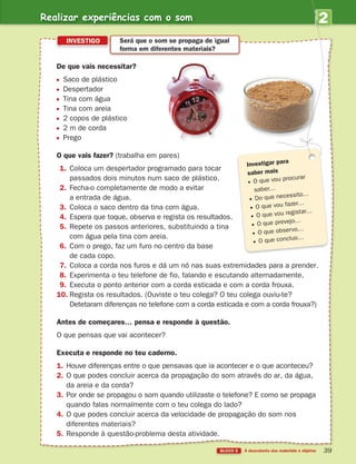 2
UNIDADE
De que vais necessitar?
Saco de plástico
Despertador
Tina com água
Tina com areia
2 copos de plástico
2 m de corda
Prego
O que vais fazer? (trabalha em pares)
1. Coloca um despertador programado para tocar
passados dois minutos num saco de plástico.
2. Fecha-o completamente de modo a evitar
a entrada de água.
3. Coloca o saco dentro da tina com água.
4. Espera que toque, observa e regista os resultados.
5. Repete os passos anteriores, substituindo a tina
com água pela tina com areia.
6. Com o prego, faz um furo no centro da base
de cada copo.
7. Coloca a corda nos furos e dá um nó nas suas extremidades para a prender.
8. Experimenta o teu telefone de fio, falando e escutando alternadamente.
9. Executa o ponto anterior com a corda esticada e com a corda frouxa.
10. Regista os resultados. (Ouviste o teu colega? O teu colega ouviu-te?
Detetaram diferenças no telefone com a corda esticada e com a corda frouxa?)
Antes de começares… pensa e responde à questão.
O que pensas que vai acontecer?
Executa e responde no teu caderno.
1. Houve diferenças entre o que pensavas que ia acontecer e o que aconteceu?
2. O que podes concluir acerca da propagação do som através do ar, da água,
da areia e da corda?
3. Por onde se propagou o som quando utilizaste o telefone? E como se propaga
quando falas normalmente com o teu colega do lado?
4. O que podes concluir acerca da velocidade de propagação do som nos
diferentes materiais?
5. Responde à questão-problema desta atividade.
INVESTIGO Será que o som se propaga de igual
forma em diferentes materiais?
Investigar para
saber mais
O que vou procurar
saber…
Do que necessito…
O que vou fazer…
O que vou registar…
O que prevejo…
O que observo…
O que concluo…
Realizar experiências com o som
363929 026-039 U2.indd 39 18/03/13 16:59
 