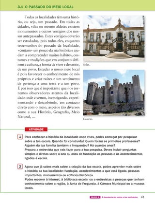 1 Para conhecer a história da localidade onde vives, podes começar por pesquisar
sobre a tua escola. Quando foi construída? Quem foram os primeiros professores?
Alguém da tua família também a frequentou? Há quantos anos?
Prepara a entrevista que vais fazer para a tua pesquisa. Deves incluir perguntas
simples e diretas sobre o ano ou anos de fundação as pessoas e os acontecimentos
ligados à escola.
2 Agora que já sabes mais sobre a criação da tua escola, podes aprender mais sobre
a história da tua localidade: fundação, acontecimentos a que está ligada, pessoas
importantes, monumentos ou edifícios históricos.
Podes recorrer à Internet, à biblioteca escolar ou a entrevistas a pessoas que tenham
conhecimento sobre a região, à Junta de Freguesia, à Câmara Municipal ou a museus
locais.
ATIVIDADE
41
BLOCO 2 À descoberta dos outros e das instituições
Todas as localidades têm uma histó-
ria, ou seja, um passado. Em todas as
cidades, vilas ou mesmo aldeias existem
monumentos e outros vestígios dos nos-
sos antepassados. Estes vestígios deverão
ser estudados, pois todos eles, enquanto
testemunhos do passado da localidade,
«contam» um pouco da sua história e aju-
dam a compreender muitos hábitos, cos-
tumes e tradições que em conjunto defi-
nem a cultura, a forma de viver e de sentir,
de um povo. Estudar o nosso meio local
é pois favorecer o conhecimento de nós
próprios e criar raízes e um sentimento
de pertença a uma terra e a um povo.
É por isso que é importante que nos tor-
nemos observadores atentos da locali-
dade onde vivemos, investigando, experi-
mentando e descobrindo, em contacto
direto com o meio, aspetos tão diversos
como a sua História, Geografia, Meio
Natural, …
3.1 O PASSADO DO MEIO LOCAL
Castelo.
Solar.
363929 040-069 U3.indd 41 18/03/13 17:00
 