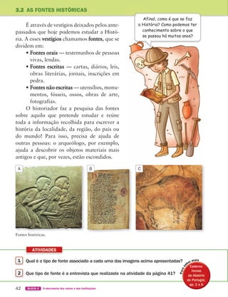 1 Qual é o tipo de fonte associado a cada uma das imagens acima apresentadas?
2 Que tipo de fonte é a entrevista que realizaste na atividade da página 41?
ATIVIDADES
42 BLOCO 2 À descoberta dos outros e das instituições
É através de vestígios deixados pelos ante-
passados que hoje podemos estudar a Histó-
ria. A esses vestígios chamamos fontes, que se
dividem em:
• Fontes orais — testemunhos de pessoas
vivas, lendas.
• Fontes escritas — cartas, diários, leis,
obras literárias, jornais, inscrições em
pedra.
• Fontes não escritas — utensílios, monu-
mentos, fósseis, ossos, obras de arte,
fotografias.
O historiador faz a pesquisa das fontes
sobre aquilo que pretende estudar e reúne
toda a informação recolhida para escrever a
história da localidade, da região, do país ou
do mundo! Para isso, precisa de ajuda de
outras pessoas: o arqueólogo, por exemplo,
ajuda a descobrir os objetos materiais mais
antigos e que, por vezes, estão escondidos.
3.2 AS FONTES HISTÓRICAS
Afinal, como é que se faz
a História? Como podemos ter
conhecimento sobre o que
se passou há muitos anos?
Fontes históricas.
A B C
Caderno
Caderno
Caderno
Caderno
Caderno
Caderno
363929 040-069 U3.indd 42 18/03/13 17:00
 