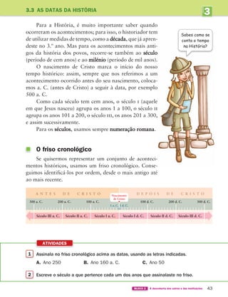 1 Assinala no friso cronológico acima as datas, usando as letras indicadas.
A. Ano 250 B. Ano 160 a. C. C. Ano 50
2 Escreve o século a que pertence cada um dos anos que assinalaste no friso.
ATIVIDADES
43
BLOCO 2 À descoberta dos outros e das instituições
Para a História, é muito importante saber quando
ocorreram os acontecimentos; para isso, o historiador tem
de utilizar medidas de tempo, como a década, que já apren-
deste no 3.º ano. Mas para os acontecimentos mais anti-
gos da história dos povos, recorre-se também ao século
(período de cem anos) e ao milénio (período de mil anos).
O nascimento de Cristo marca o início do nosso
tempo histórico: assim, sempre que nos referimos a um
acontecimento ocorrido antes do seu nascimento, coloca-
mos a. C. (antes de Cristo) a seguir à data, por exemplo
500 a. C.
Como cada século tem cem anos, o século i (aquele
em que Jesus nasceu) agrupa os anos 1 a 100, o século ii
agrupa os anos 101 a 200, o século iii, os anos 201 a 300,
e assim sucessivamente.
Para os séculos, usamos sempre numeração romana.
O friso cronológico
Se quisermos representar um conjunto de aconteci-
mentos históricos, usamos um friso cronológico. Conse-
guimos identificá-los por ordem, desde o mais antigo até
ao mais recente.
3.3 AS DATAS DA HISTÓRIA
Sabes como se
conta o tempo
na História?
Século III a. C. Século II a. C. Século I a. C. Século I d. C. Século II d. C. Século III d. C.
A N T E S D E C R I S T O D E P O I S D E C R I S T O
300 a. C. 100 d. C.
1 d. C.
1 a. C.
200 a. C. 200 d. C.
100 a. C. 300 d. C.
Nascimento
de Cristo
3
UNIDADE
363929 040-069 U3.indd 43 18/03/13 17:01
 