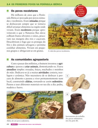 44 BLOCO 2 À descoberta dos outros e das instituições
3.4 OS PRIMEIROS POVOS NA PENÍNSULA IBÉRICA
Os povos recoletores
Há milhares de anos que a Penín-
sula Ibérica é povoada por povos nóma-
das e recoletores. Eram nómadas porque
se deslocavam sempre que se tornava
difícil arranjar alimentos na região onde
viviam. Eram recoletores porque apro-
veitavam o que a Natureza lhes dava:
colhiam frutos silvestres e raízes, pesca-
vam nas margens dos rios e caçavam.
Descobriram o fogo que os protegia do
frio e dos animais selvagens e permitia
cozinhar alimentos. Viviam em peque-
nos grupos e abrigavam-se em grutas.
As comunidades agropastoris
Com o passar dos milénios, o homem inventou a agri-
cultura e passou a criar animais, domesticando-os. Usava
utensílios simples: enxadas, foices, machados e moinhos
de mão. Dedicava-se já a muitas atividades: cestaria, tece-
lagem e cerâmica. Não necessitava de se deslocar à pro-
cura de alimento e passou a viver permanentemente num
local, construindo aldeias, tornando-se assim sedentário.
Passou a usar diferentes materiais no seu dia a dia: pedra,
madeira e barro.
A vida dos povos recoletores.
Aldeia de um povo sedentário.
Instrumentos de trabalho
dos povos sedentários:
mó (A); pote (B).
A
B
363929 040-069 U3.indd 44 18/03/13 17:01
 