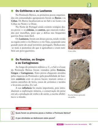1 
Quais foram os primeiros povos a habitar a Península Ibérica?
2 
A que atividades se dedicavam estes povos?
ATIVIDADES
45
BLOCO 2 À descoberta dos outros e das instituições
3
UNIDADE
	
Os Celtiberos e os Lusitanos
Na Península Ibérica, os primeiros povos organiza-
dos em comunidades agropastoris foram os Iberos e os
Celtas. Os Iberos localizavam-se no Sul e no Leste e os
Celtas no Norte e a Oeste.
No Norte de Portugal ainda existem vestígios des-
tes povos — as citânias, ou castros, que estavam rodea-
das por muralhas, para que a defesa nas frequentes
guerras fosse mais fácil.
Os Lusitanos, foram um desses povos, tendo vivido
na região entre o rio Douro e o rio Tejo, ocupando uma
grande parte do atual território português. Dedicavam-
-se mais à pastorícia do que à agricultura e eram tam-
bém um povo guerreiro.
	
Os Fenícios, os Gregos
e os Cartagineses
Ao longo do primeiro milénio a. C., o Sul e o Leste
da Península Ibérica foram visitados pelos Fenícios,
Gregos e Cartagineses. Estes povos chegaram atraídos
pelas riquezas da Península e pela possibilidade de faze-
rem comércio com os povos locais: traziam armas e
outros utensílios de ferro, vasos de cerâmica e tecidos
e levavam cavalos, lã e sal.
A sua influência foi muito importante, pois intro-
duziram a exploração mineira, a conservação do peixe
em sal, a produção de vinho e de azeite, a escrita alfabé-
tica e a moeda.
Casa celta.
Escrita fenícia gravada
em pedra.
363929 040-069.indd 45 10/02/14 12:05
 