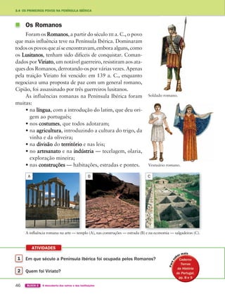 1 Em que século a Península Ibérica foi ocupada pelos Romanos?
2 Quem foi Viriato?
ATIVIDADES
46 BLOCO 2 À descoberta dos outros e das instituições
3.4 OS PRIMEIROS POVOS NA PENÍNSULA IBÉRICA
Soldado romano.
Vestuário romano.
A influência romana na arte — templo (A), nas construções — estrada (B) e na economia — salgadeiras (C).
Os Romanos
Foram os Romanos, a partir do século iii a. C., o povo
que mais influência teve na Península Ibérica. Dominaram
todos os povos que aí se encontravam, embora alguns, como
os Lusitanos, tenham sido difíceis de conquistar. Coman-
dados por Viriato, um notável guerreiro, resistiram aos ata-
ques dos Romanos, derrotando-os por várias vezes. Apenas
pela traição Viriato foi vencido: em 139 a. C., enquanto
negociava uma proposta de paz com um general romano,
Cipião, foi assassinado por três guerreiros lusitanos.
As influências romanas na Península Ibérica foram
muitas:
• na língua, com a introdução do latim, que deu ori-
gem ao português;
• nos costumes, que todos adotaram;
• na agricultura, introduzindo a cultura do trigo, da
vinha e da oliveira;
• na divisão do território e nas leis;
• no artesanato e na indústria — tecelagem, olaria,
exploração mineira;
• nas construções — habitações, estradas e pontes.
A B C
363929 040-069 U3.indd 46 18/03/13 17:01
 