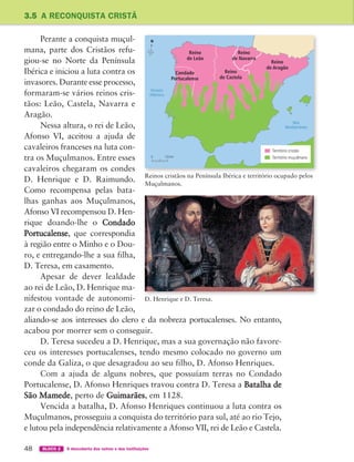 48 BLOCO 2 À descoberta dos outros e das instituições
3.5 A RECONQUISTA CRISTÃ
Perante a conquista muçul-
mana, parte dos Cristãos refu-
giou-se no Norte da Península
Ibérica e iniciou a luta contra os
invasores. Durante esse processo,
formaram-se vários reinos cris-
tãos: Leão, Castela, Navarra e
Aragão.
Nessa altura, o rei de Leão,
Afonso VI, aceitou a ajuda de
cavaleiros franceses na luta con-
tra os Muçulmanos. Entre esses
cavaleiros chegaram os condes
D. Henrique e D. Raimundo.
Como recompensa pelas bata-
lhas ganhas aos Muçulmanos,
Afonso VI recompensou D. Hen-
rique doando-lhe o Condado
Portucalense, que correspondia
à região entre o Minho e o Dou-
ro, e entregando-lhe a sua filha,
D. Teresa, em casamento.
Apesar de dever lealdade
ao rei de Leão, D. Henrique ma-
nifestou vontade de autonomi-
zar o condado do reino de Leão,
aliando-se aos interesses do clero e da nobreza portucalenses. No entanto,
acabou por morrer sem o conseguir.
D. Teresa sucedeu a D. Henrique, mas a sua governação não favore-
ceu os interesses portucalenses, tendo mesmo colocado no governo um
conde da Galiza, o que desagradou ao seu filho, D. Afonso Henriques.
Com a ajuda de alguns nobres, que possuíam terras no Condado
Portucalense, D. Afonso Henriques travou contra D. Teresa a Batalha de
São Mamede, perto de Guimarães, em 1128.
Vencida a batalha, D. Afonso Henriques continuou a luta contra os
Muçulmanos, prosseguiu a conquista do território para sul, até ao rio Tejo,
e lutou pela independência relativamente a Afonso VII, rei de Leão e Castela.
Reino
de Leão
Reino
de Castela
Reino
de Navarra
Reino
de Aragão
Condado
Portucalense
Território cristão
Território muçulmano
N
0 125 km
Oceano
Atlântico
Mar
Mediterrâneo
Reinos cristãos na Península Ibérica e território ocupado pelos
Muçulmanos.
D. Henrique e D. Teresa.
363929 040-069.indd 48 10/02/14 12:10
 