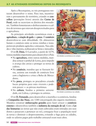 50 BLOCO 2 À descoberta dos outros e das instituições
3.7 AS ATIVIDADES ECONÓMICAS DEPOIS DA RECONQUISTA
Após a Reconquista, os reis portugueses ten-
taram desenvolver o reino. Para isso, incentiva-
ram o povoamento do território, criando os con-
celhos (povoações livres) através das Cartas de
Foral, onde se escreviam os direitos dos morado-
res. Também fomentaram o desbravamento e o cul-
tivo de terrenos que estavam desaproveitados para
a agricultura.
As principais atividades económicas eram a
agricultura, a criação de gado e a pesca. O comércio
desenvolveu-se com dificuldade. Os almocreves
faziam o comércio entre as terras vizinhas e trans-
portavam produtos agrícolas e artesanais. Nas cida-
des e vilas maiores, realizavam-se feiras e mercados.
O rei D. Dinis, O Lavrador, a partir de 1279,
tomou medidas importantes para desenvolver o País:
• Na agricultura, entre outras medidas, man-
dou semear o pinhal de Leiria, para impedir
o avanço das areias e proteger as terras de
cultivo.
• No comércio, mandou que se fizessem fei-
ras, assinou um tratado de comércio livre
com a Inglaterra e criou a Bolsa de Merca-
dores.
• Na pesca, protegeu os pescadores criando
locais próprios para estes viverem e pode-
rem pescar — as póvoas marítimas.
• Na cultura, fundou a primeira universi-
dade, em Lisboa, e protegeu os artistas.
O rei D. Fernando, para desenvolver a marinha e o comércio, fundou
a Companhia das Naus, em 1380 (encarregada dos seguros marítimos).
Mandou construir embarcações grandes para fazer crescer o comércio
externo e desenvolveu também a indústria da extração de sal. Com a Lei
das Sesmarias (as terras que não eram cultivadas eram retiradas aos seus
donos e passavam a pertencer ao rei), conseguiu fixar a população rural
às terras e diminuir o despovoamento, evitando a fuga para as cidades,
onde os salários pagos pelo trabalho artesanal eram mais altos.
Atividade económica na cidade.
Atividades económicas no campo.
A
B
363929 040-069 U3.indd 50 18/03/13 17:01
 