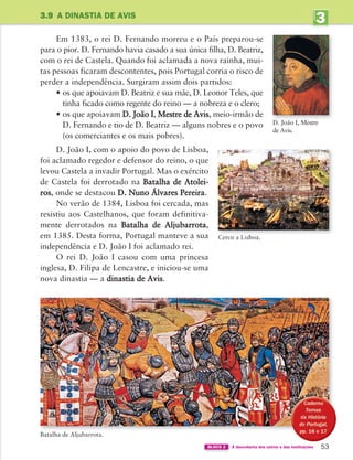 3
UNIDADE
3.9 A DINASTIA DE AVIS
53
BLOCO 2 À descoberta dos outros e das instituições
Batalha de Aljubarrota.
Em 1383, o rei D. Fernando morreu e o País preparou-se
para o pior. D. Fernando havia casado a sua única filha, D. Beatriz,
com o rei de Castela. Quando foi aclamada a nova rainha, mui-
tas pessoas ficaram descontentes, pois Portugal corria o risco de
perder a independência. Surgiram assim dois partidos:
• os que apoiavam D. Beatriz e sua mãe, D. Leonor Teles, que
tinha ficado como regente do reino — a nobreza e o clero;
• os que apoiavam D. João I, Mestre de Avis, meio-irmão de
D. Fernando e tio de D. Beatriz — alguns nobres e o povo
(os comerciantes e os mais pobres).
D. João I, com o apoio do povo de Lisboa,
foi aclamado regedor e defensor do reino, o que
levou Castela a invadir Portugal. Mas o exército
de Castela foi derrotado na Batalha de Atolei-
ros, onde se destacou D. Nuno Álvares Pereira.
No verão de 1384, Lisboa foi cercada, mas
resistiu aos Castelhanos, que foram definitiva-
mente derrotados na Batalha de Aljubarrota,
em 1385. Desta forma, Portugal manteve a sua
independência e D. João I foi aclamado rei.
O rei D. João I casou com uma princesa
inglesa, D. Filipa de Lencastre, e iniciou-se uma
nova dinastia — a dinastia de Avis.
D. João I, Mestre
de Avis.
363929 040-069 U3.indd 53 18/03/13 17:02
 