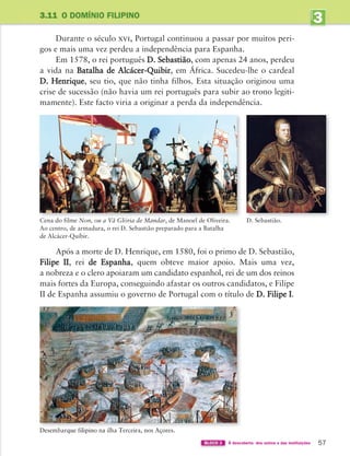 57
Durante o século xvi, Portugal continuou a passar por muitos peri-
gos e mais uma vez perdeu a independência para Espanha.
Em 1578, o rei português D. Sebastião, com apenas 24 anos, perdeu
a vida na Batalha de Alcácer-Quibir, em África. Sucedeu-lhe o cardeal
D. Henrique, seu tio, que não tinha filhos. Esta situação originou uma
crise de sucessão (não havia um rei português para subir ao trono legiti-
mamente). Este facto viria a originar a perda da independência.
3
UNIDADE
3.11 O DOMÍNIO FILIPINO
D. Sebastião.
Cena do filme Non, ou a Vã Glória de Mandar, de Manoel de Oliveira.
Ao centro, de armadura, o rei D. Sebastião preparado para a Batalha
de Alcácer-Quíbir.
BLOCO 2 À descoberta dos outros e das instituições
Após a morte de D. Henrique, em 1580, foi o primo de D. Sebastião,
Filipe II, rei de Espanha, quem obteve maior apoio. Mais uma vez,
a nobreza e o clero apoiaram um candidato espanhol, rei de um dos reinos
mais fortes da Europa, conseguindo afastar os outros candidatos, e Filipe
II de Espanha assumiu o governo de Portugal com o título de D. Filipe I.
363929 040-069 U3.indd 57 18/03/13 17:02
 