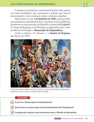 ATIVIDADES
59
BLOCO 2 À descoberta dos outros e das instituições
3
UNIDADE
3.12 A RESTAURAÇÃO DA INDEPENDÊNCIA
Começou a ser frequente a ocorrência de motins entre o povo,
em várias localidades, que mostraram à nobreza que haveria
apoio popular a uma revolução contra o domínio espanhol.
Desta forma, no dia 1 de dezembro de 1640, quarenta fidal-
gosportugueses,apoiadospelopovo,invadiramopaçodaRibeira,
prenderam os representantes de Filipe III e aclamaram D. João IV,
8.º duque de Bragança, rei de Portugal, recuperando assim a inde-
pendência de Portugal — Restauração da Independência.
Assim se iniciou a 4.ª dinastia — a dinastia de Bragança,
que durou até 1910.
1 O que foi a Restauração da Independência?
2 Quais foram as várias causas do descontentamento dos Portugueses?
3 Investiga para saberes mais pormenores sobre a Revolta do Manuelinho.
A Revolta do Manuelinho, em Évora (1637), foi uma das principais manifestações
populares contra o domínio espanhol sobre Portugal.
363929 040-069 U3.indd 59 18/03/13 17:02
 