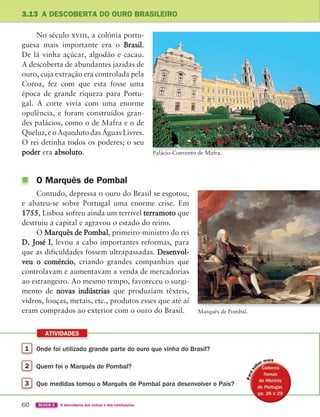 1 Onde foi utilizado grande parte do ouro que vinha do Brasil?
2 Quem foi o Marquês de Pombal?
3 Que medidas tomou o Marquês de Pombal para desenvolver o País?
ATIVIDADES
60 BLOCO 2 À descoberta dos outros e das instituições
3.13 A DESCOBERTA DO OURO BRASILEIRO
Palácio-Convento de Mafra.
No século xviii, a colónia portu-
guesa mais importante era o Brasil.
De lá vinha açúcar, algodão e cacau.
A descoberta de abundantes jazidas de
ouro, cuja extração era controlada pela
Coroa, fez com que esta fosse uma
época de grande riqueza para Portu-
gal. A corte vivia com uma enorme
opulência, e foram construídos gran-
des palácios, como o de Mafra e o de
Queluz, e o Aqueduto das Águas Livres.
O rei detinha todos os poderes; o seu
poder era absoluto.
O Marquês de Pombal
Contudo, depressa o ouro do Brasil se esgotou,
e abateu-se sobre Portugal uma enorme crise. Em
1755, Lisboa sofreu ainda um terrível terramoto que
destruiu a capital e agravou o estado do reino.
O Marquês de Pombal, primeiro-ministro do rei
D. José I, levou a cabo importantes reformas, para
que as dificuldades fossem ultrapassadas. Desenvol-
veu o comércio, criando grandes companhias que
controlavam e aumentavam a venda de mercadorias
ao estrangeiro. Ao mesmo tempo, favoreceu o surgi-
mento de novas indústrias que produziam têxteis,
vidros, louças, metais, etc., produtos esses que até aí
eram comprados ao exterior com o ouro do Brasil. Marquês de Pombal.
P
363929 040-069 U3.indd 60 18/03/13 17:02
 